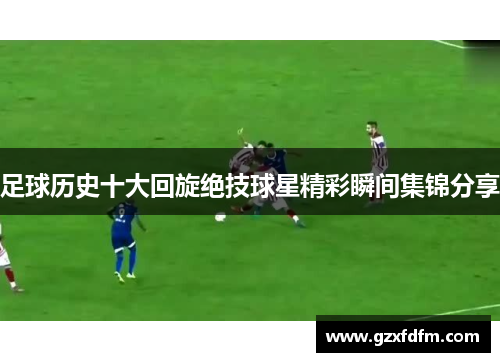 足球历史十大回旋绝技球星精彩瞬间集锦分享